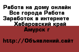 Работа на дому-онлайн - Все города Работа » Заработок в интернете   . Хабаровский край,Амурск г.